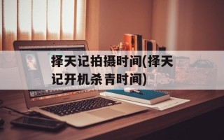 择天记拍摄时间(择天记开机杀青时间)