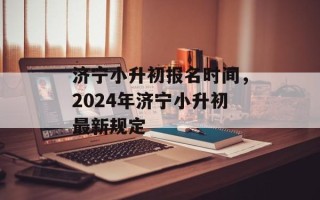 济宁小升初报名时间，2024年济宁小升初最新规定