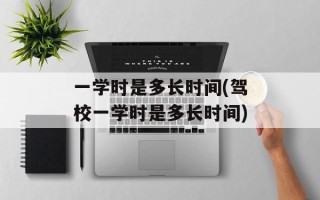 一学时是多长时间(驾校一学时是多长时间)