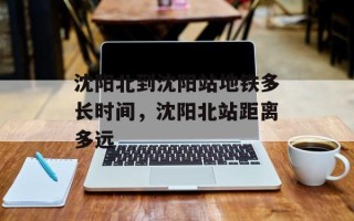 沈阳北到沈阳站地铁多长时间，沈阳北站距离多远