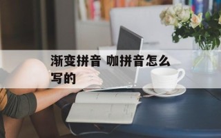 渐变拼音 咖拼音怎么写的