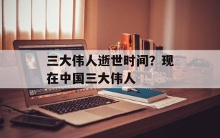 三大伟人逝世时间？现在中国三大伟人