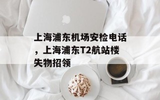 上海浦东机场安检电话，上海浦东T2航站楼失物招领