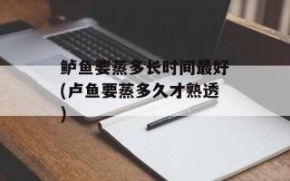 鲈鱼要蒸多长时间最好(卢鱼要蒸多久才熟透)