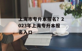 上海市专升本报名？2023年上海专升本报名入口