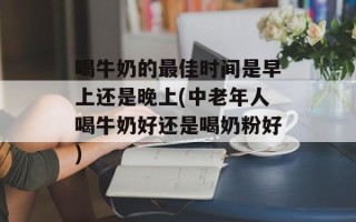 喝牛奶的最佳时间是早上还是晚上(中老年人喝牛奶好还是喝奶粉好)