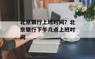 北京银行上班时间？北京银行下午几点上班时间