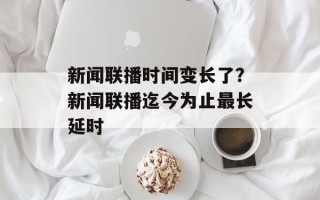 新闻联播时间变长了？新闻联播迄今为止最长延时