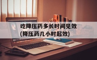吃降压药多长时间见效(降压药几小时起效)