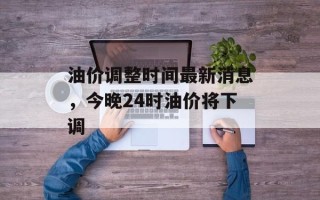 油价调整时间最新消息，今晚24时油价将下调