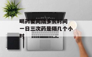 喝药要间隔多长时间 一日三次药是隔几个小时