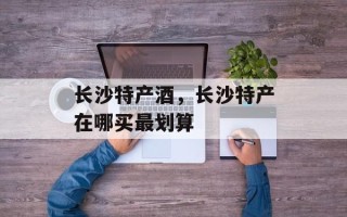 长沙特产酒，长沙特产在哪买最划算