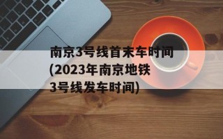 南京3号线首末车时间(2023年南京地铁3号线发车时间)