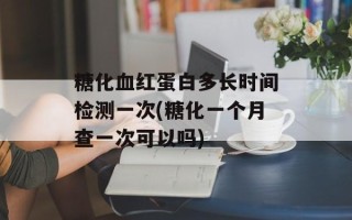 糖化血红蛋白多长时间检测一次(糖化一个月查一次可以吗)