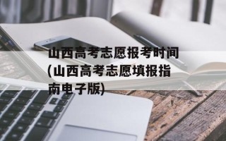 山西高考志愿报考时间(山西高考志愿填报指南电子版)