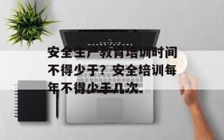 安全生产教育培训时间不得少于？安全培训每年不得少于几次