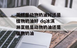 蛋糕是动物奶油好还是植物奶油好 dq冰淇淋蛋糕是动物奶油还是植物奶油