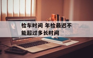 检车时间 年检最迟不能超过多长时间