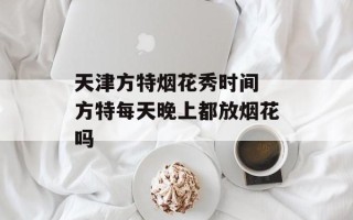 天津方特烟花秀时间 方特每天晚上都放烟花吗