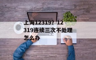 上海12319？12319连续三次不处理怎么办