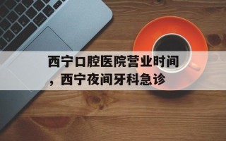 西宁口腔医院营业时间，西宁夜间牙科急诊