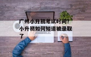 广州小升初考试时间？小升初如何知道被录取了