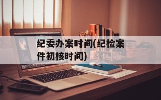 纪委办案时间(纪检案件初核时间)