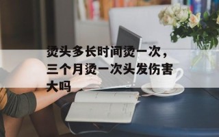 烫头多长时间烫一次，三个月烫一次头发伤害大吗