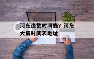 河东逢集时间表？河东大集时间表地址