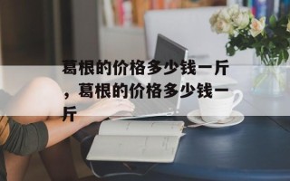 葛根的价格多少钱一斤，葛根的价格多少钱一斤