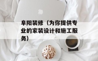 阜阳装修（为你提供专业的家装设计和施工服务）