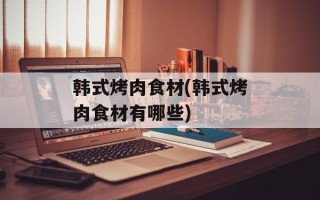 韩式烤肉食材(韩式烤肉食材有哪些)