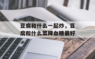 豆腐和什么一起炒，豆腐和什么菜降血糖最好