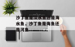 沙丁鱼是淡水鱼还是海水鱼，沙丁鱼是海鱼还是河鱼
