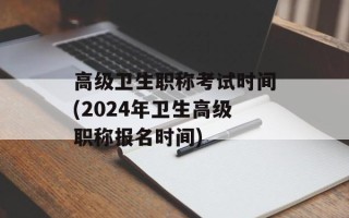 高级卫生职称考试时间(2024年卫生高级职称报名时间)