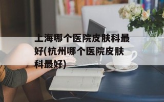 上海哪个医院皮肤科最好(杭州哪个医院皮肤科最好)