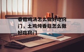 香菇鸡汤怎么做好吃窍门，土鸡炖香菇怎么做好吃窍门