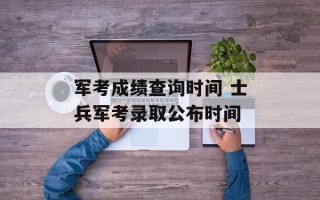 军考成绩查询时间 士兵军考录取公布时间