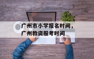 广州市小学报名时间，广州教资报考时间