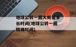地球公转一圈大概是多长时间(地球公转一圈精确时间)