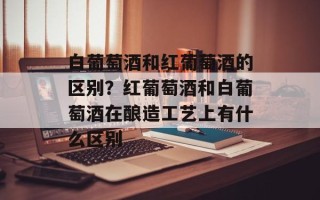 白葡萄酒和红葡萄酒的区别？红葡萄酒和白葡萄酒在酿造工艺上有什么区别