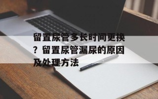 留置尿管多长时间更换？留置尿管漏尿的原因及处理方法