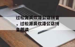过松源晨炊漆公店拼音，过松源晨炊漆公店拼音朗读