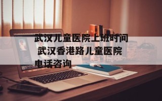 武汉儿童医院上班时间 武汉香港路儿童医院电话咨询