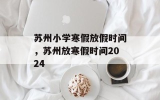 苏州小学寒假放假时间，苏州放寒假时间2024