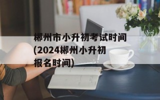 郴州市小升初考试时间(2024郴州小升初报名时间)