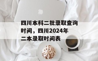 四川本科二批录取查询时间，四川2024年二本录取时间表