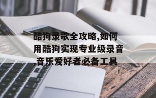 酷狗录歌全攻略,如何用酷狗实现专业级录音,音乐爱好者必备工具