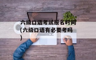 六级口语考试报名时间(六级口语有必要考吗)
