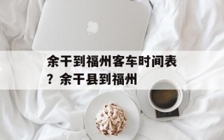 余干到福州客车时间表？余干县到福州